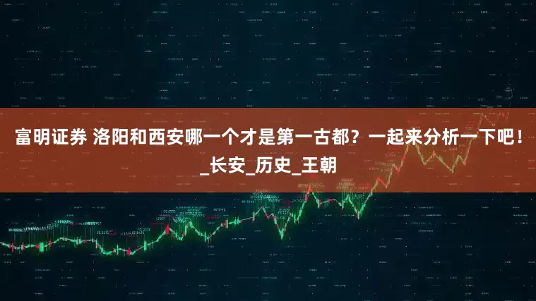 富明证券 洛阳和西安哪一个才是第一古都？一起来分析一下吧！_长安_历史_王朝