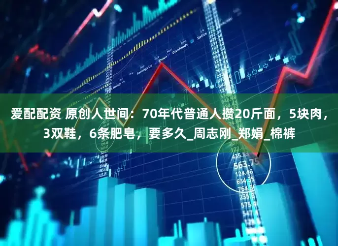 爱配配资 原创人世间：70年代普通人攒20斤面，5块肉，3双鞋，6条肥皂，要多久_周志刚_郑娟_棉裤