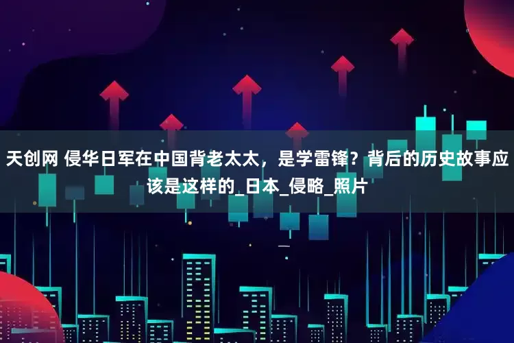 天创网 侵华日军在中国背老太太，是学雷锋？背后的历史故事应该是这样的_日本_侵略_照片