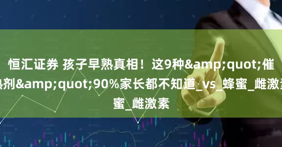 恒汇证券 孩子早熟真相！这9种&quot;催熟剂&quot;90%家长都不知道_vs_蜂蜜_雌激素