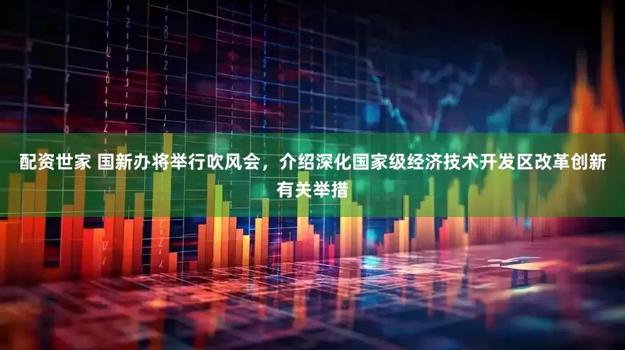 配资世家 国新办将举行吹风会，介绍深化国家级经济技术开发区改革创新有关举措