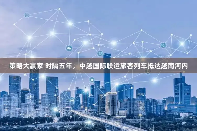策略大赢家 时隔五年，中越国际联运旅客列车抵达越南河内