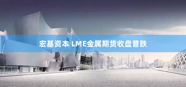 宏基资本 LME金属期货收盘普跌