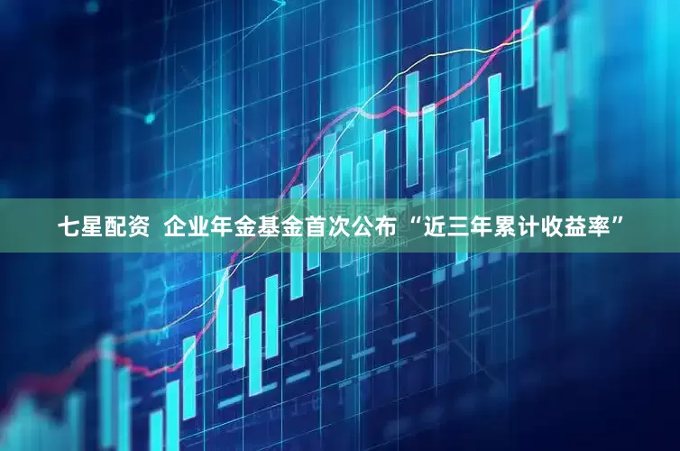 七星配资  企业年金基金首次公布 “近三年累计收益率”