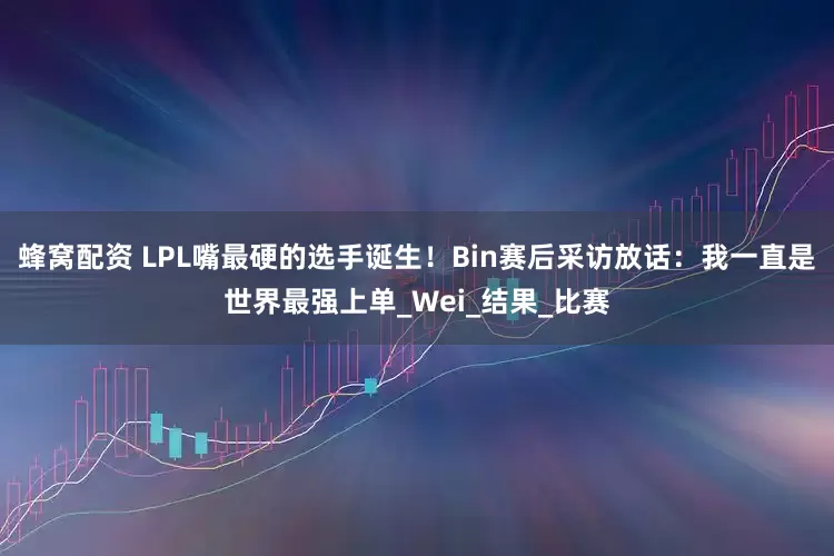 蜂窝配资 LPL嘴最硬的选手诞生！Bin赛后采访放话：我一直是世界最强上单_Wei_结果_比赛