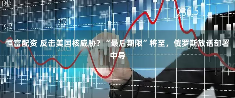 恒富配资 反击美国核威胁？“最后期限”将至，俄罗斯放话部署中导