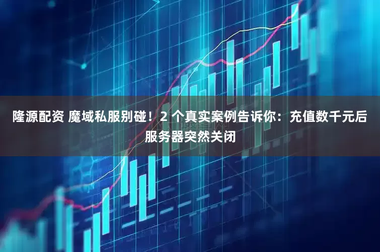 隆源配资 魔域私服别碰！2 个真实案例告诉你：充值数千元后服务器突然关闭