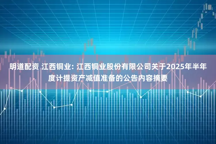 明道配资 江西铜业: 江西铜业股份有限公司关于2025年半年度计提资产减值准备的公告内容摘要