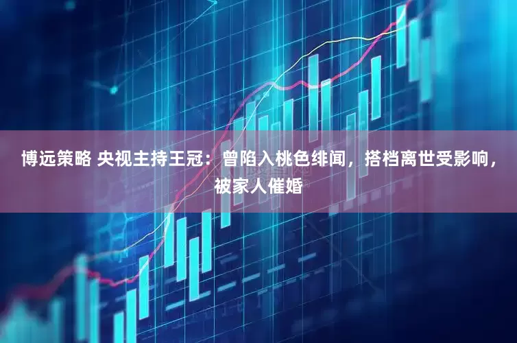 博远策略 央视主持王冠：曾陷入桃色绯闻，搭档离世受影响，被家人催婚