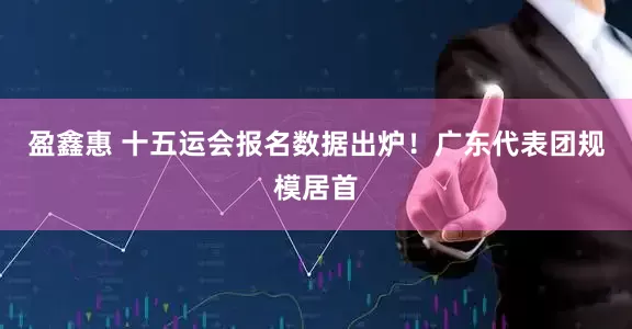 盈鑫惠 十五运会报名数据出炉！广东代表团规模居首