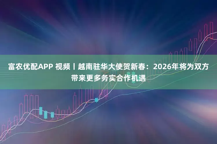 富农优配APP 视频丨越南驻华大使贺新春：2026年将为双方带来更多务实合作机遇
