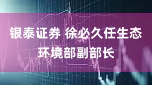 银泰证券 徐必久任生态环境部副部长