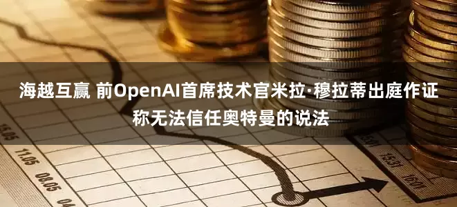 海越互赢 前OpenAI首席技术官米拉·穆拉蒂出庭作证 称无法信任奥特曼的说法